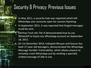 Security & Privacy: Previous Issues
• In May 2011, a security hole was reported which left
WhatsApp user accounts open for session hijacking.
• In September 2011, it was reported that forged messages
could be sent.
• German Tech site The H demonstrated how to use
WhatsAPI to hijack any WhatsApp account on September
14, 2012.
• On 1st December 2014, Indrajeet Bhuyan and Saurav Kar,
both 17-year old teenagers, demonstrated the WhatsApp
Message Handler Vulnerability, which allows anyone to
remotely crash WhatsApp just by sending a specially
crafted message of 2kb in size.
 
