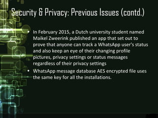 Security & Privacy: Previous Issues (contd.)
• In February 2015, a Dutch university student named
Maikel Zweerink published an app that set out to
prove that anyone can track a WhatsApp user's status
and also keep an eye of their changing profile
pictures, privacy settings or status messages
regardless of their privacy settings
• WhatsApp message database AES encrypted file uses
the same key for all the installations.
 