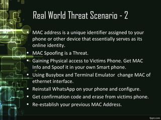 Real World Threat Scenario - 2
• MAC address is a unique identifier assigned to your
phone or other device that essentially serves as its
online identity.
• MAC Spoofing is a Threat.
• Gaining Physical access to Victims Phone. Get MAC
Info and Spoof it in your own Smart phone.
• Using Busybox and Terminal Emulator change MAC of
ethernet interface.
• Reinstall WhatsApp on your phone and configure.
• Get confirmation code and erase from victims phone.
• Re-establish your previous MAC Address.
 