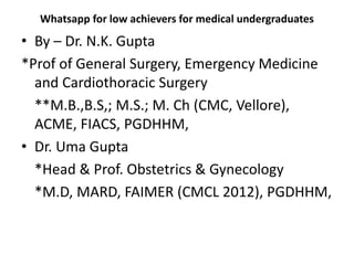 Whatsapp for low achievers for medical undergraduates
• By – Dr. N.K. Gupta
*Prof of General Surgery, Emergency Medicine
and Cardiothoracic Surgery
**M.B.,B.S,; M.S.; M. Ch (CMC, Vellore),
ACME, FIACS, PGDHHM,
• Dr. Uma Gupta
*Head & Prof. Obstetrics & Gynecology
*M.D, MARD, FAIMER (CMCL 2012), PGDHHM,
 