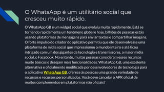 O WhatsApp é um utilitário social que
cresceu muito rápido.
O WhatsApp GB é um widget social que evoluiu muito rapidamente. Está se
tornando rapidamente um fenômeno global e hoje, bilhões de pessoas estão
usando plataformas de mensagens para enviar textos e compartilhar imagens.
O forte impulso do criador do aplicativo permitiu que ele desenvolvesse uma
plataforma de mídia social que impressionou o mundo inteiro e até ﬁcou
intrigado com um dos gigantes da tecnologia e transmissores, a maior mídia
social, o Facebook. No entanto, muitas pessoas consideram esses recursos
muito básicos e desejam mais funcionalidades. WhatsApp GB, uma excelente
alternativa e oﬁcialmente modiﬁcada por desenvolvedores de tecnologia para
o aplicativo WhatsApp GB, oferece às pessoas uma grande variedade de
recursos e recursos personalizados. Você deve cancelar o APK oﬁcial de
muitos complementos em plataformas não oﬁciais?
 