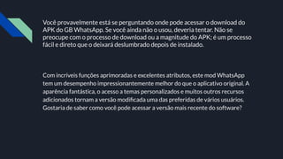 Você provavelmente está se perguntando onde pode acessar o download do
APK do GB WhatsApp. Se você ainda não o usou, deveria tentar. Não se
preocupe com o processo de download ou a magnitude do APK; é um processo
fácil e direto que o deixará deslumbrado depois de instalado.
Com incríveis funções aprimoradas e excelentes atributos, este mod WhatsApp
tem um desempenho impressionantemente melhor do que o aplicativo original. A
aparência fantástica, o acesso a temas personalizados e muitos outros recursos
adicionados tornam a versão modiﬁcada uma das preferidas de vários usuários.
Gostaria de saber como você pode acessar a versão mais recente do software?
 