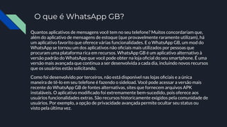 O que é WhatsApp GB?
Quantos aplicativos de mensagens você tem no seu telefone? Muitos concordariam que,
além do aplicativo de mensagens de estoque (que provavelmente raramente utilizam), há
um aplicativo favorito que oferece várias funcionalidades. E o WhatsApp GB, um mod do
WhatsApp se tornou um dos aplicativos não oﬁciais mais utilizados por pessoas que
procuram uma plataforma rica em recursos. WhatsApp GB é um aplicativo alternativo à
versão padrão do WhatsApp que você pode obter na loja oﬁcial do seu smartphone. É uma
versão mais avançada que continua a ser desenvolvida a cada dia, incluindo novos recursos
que os usuários estão solicitando.
Como foi desenvolvido por terceiros, não está disponível nas lojas oﬁciais e a única
maneira de tê-lo em seu telefone é fazendo o sideload. Você pode acessar a versão mais
recente do WhatsApp GB de fontes alternativas, sites que fornecem arquivos APK
instaláveis. O aplicativo modiﬁcado foi extremamente bem-sucedido, pois oferece aos
usuários funcionalidades extras. São recursos historicamente exigidos pela comunidade de
usuários. Por exemplo, a opção de privacidade avançada permite ocultar seu status ou
visto pela última vez.
 
