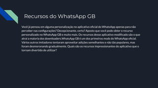 Recursos do WhatsApp GB
Você já pensou em alguma personalização no aplicativo oﬁcial do WhatsApp apenas para não
perceber nas conﬁgurações? Decepcionante, certo? Aposto que você pode obter o recurso
personalizado no WhatsApp GB e muito mais. Os recursos desse aplicativo modiﬁcado são o que
atrai a maioria dos downloaders.WhatsApp GB é um dos primeiros mods do WhatsApp oﬁcial.
Vários outros imitadores tentaram aproveitar adições semelhantes e não tão populares, mas
foram desmoronando gradualmente. Quais são os recursos impressionantes do aplicativo que o
tornam divertido de utilizar?
 