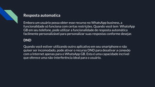 Resposta automatica
Embora um usuário possa obter esse recurso no WhatsApp business, a
funcionalidade só funciona com certas restrições. Quando você tem WhatsApp
GB em seu telefone, pode utilizar a funcionalidade de resposta automática
facilmente personalizável para personalizar suas respostas conforme desejar.
DND
Quando você estiver utilizando outro aplicativo em seu smartphone e não
quiser ser incomodado, pode ativar o recurso DND para desativar a conexão
com a Internet apenas para o WhatsApp GB. Esta é uma capacidade incrível
que oferece uma não-interferência ideal para o usuário.
 