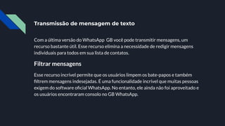Transmissão de mensagem de texto
Com a última versão do WhatsApp GB você pode transmitir mensagens, um
recurso bastante útil. Esse recurso elimina a necessidade de redigir mensagens
individuais para todos em sua lista de contatos.
Filtrar mensagens
Esse recurso incrível permite que os usuários limpem os bate-papos e também
ﬁltrem mensagens indesejadas. É uma funcionalidade incrível que muitas pessoas
exigem do software oﬁcial WhatsApp. No entanto, ele ainda não foi aproveitado e
os usuários encontraram consolo no GB WhatsApp.
 
