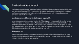 Funcionalidade anti-revogação
E se você pudesse revogar automaticamente uma mensagem? Este é um dos recursos mais
incríveis do WhatsApp GB, e é muito útil. Se você achar alguém irritante ou um indivíduo
enviando mensagens irrelevantes para você, ative o recurso anti-revogação e deixe o
aplicativo fazer tudo por você.
Limite de compartilhamento de imagem expandido
Uma das características mais irritantes do WhatsApp é a incapacidade de enviar várias
fotos ou vídeos ao mesmo tempo. Ao selecionar em lote, os usuários são limitados a um
determinado número, mas com a versão mod, você pode enviar até 90 imagens de uma
vez. Melhor ainda, os usuários têm a capacidade de compartilhar videoclipes com mais de
50 MB, bem como clipes de áudio com mais de 100 MB.
Temas sem ﬁm
Se você está entediado com a falta de alteração do tema do WhatsApp oﬁcial, não
está sozinho. Com a última versão do WhatsApp GB, você pode brincar com inúmeros
temas e emojis incríveis como desejar.
 