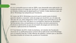 Historia
Es una compañía que se creó en 2009 y que desarrolla esta aplicación. Su
fundación estuvo a cargo de Jan Koum, un ingeniero ucraniano radicado
en Estados Unidos que se desempeñó en Yahoo!. Cabe destacar que, en
2014, WhatsApp fue adquirida por Facebook.
En marzo de 2013, WhatsApp anunció que la versión para Android,
gratuita desde su creación, sería de pago por el primer uso; al cabo de
365 días de uso, sería obligatorio volver a pagar para extender el uso del
programa un año más. Esto llevó a un progresivo declive de WhatsApp,
favoreciendo otros competidores en los países donde la plataforma
Android es dominante ya que el concepto de pagar por servicios de
Internet y aplicaciones es inexistente.
El 19 de febrero de 2014, Mark Zuckerberg ―el creador de Facebook―
anunció en su perfil personal la compra de la aplicación móvil WhatsApp
por un importe total de 19 000 millones de dólares y aclaró que su decisión
buscaba ampliar el número de usuarios en Facebook.
 