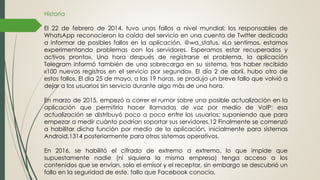 Historia
El 22 de febrero de 2014, tuvo unos fallos a nivel mundial; los responsables de
WhatsApp reconocieron la caída del servicio en una cuenta de Twitter dedicada
a informar de posibles fallos en la aplicación, @wa_status. «Lo sentimos, estamos
experimentando problemas con los servidores. Esperamos estar recuperados y
activos pronto». Una hora después de registrarse el problema, la aplicación
Telegram informó también de una sobrecarga en su sistema, tras haber recibido
«100 nuevos registros en el servicio por segundo». El día 2 de abril, hubo otro de
estos fallos. El día 25 de mayo, a las 19 horas, se produjo un breve fallo que volvió a
dejar a los usuarios sin servicio durante algo más de una hora.
En marzo de 2015, empezó a correr el rumor sobre una posible actualización en la
aplicación que permitiría hacer llamadas de voz por medio de VoIP: esa
actualización se distribuyó poco a poco entre los usuarios; suponiendo que para
empezar a medir cuánto podrían soportar sus servidores.12 Finalmente se comenzó
a habilitar dicha función por medio de la aplicación, inicialmente para sistemas
Android,1314 posteriormente para otros sistemas operativos.
En 2016, se habilitó el cifrado de extremo a extremo, lo que impide que
supuestamente nadie (ni siquiera la misma empresa) tenga acceso a los
contenidos que se envían, solo el emisor y el receptor, sin embargo se descubrió un
fallo en la seguridad de este, fallo que Facebook conocía.
 