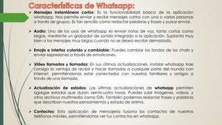  Mensajes instantáneos cortos: Es la funcionabilidad básica de la aplicación
whatsapp. Nos permite enviar y recibir mensajes cortos con una o varias personas
a través de grupos. Es tan sencillo como redactar palabras y frases y pulsar enviar.
 Audio: Uno de los usos de whatsapp es enviar notas de voz, tanto cortas como
largas, mediante un grabador de sonido integrado a la aplicación. Suplanta muy
bien a los mensajes muy largos cuando no se desea escribir demasiado.
 Emojis e interfaz colorido y cambiable: Puedes cambiar los fondos de los chats y
enviar expresiones a través de emoticones.
 Video llamadas y llamadas: En sus últimas actualizaciones, instalar whatsapp trae
consigo la ventaja de recibir y hacer llamadas a cualquier parte del mundo con
internet, permitiéndonos estar conectados con nuestros familiares y amigos a
través de una llamada.
 Actualización de estados: Las últimas actualizaciones de whatsapp permiten
agregar estados que duran veinticuatro horas. Puedes subir imágenes, videos, y
otros archivos multimedia como Gifs. También podemos redactar frases y palabras
que describan nuestros pensamientos y estado de animo.
 Contactos: Esta aplicación de mensajería fusiona los contactos de nuestros
teléfonos móviles, permitiéndonos ver tus contactos en whatsapp.
 