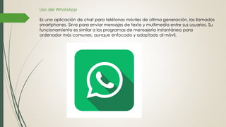 Uso del WhatsApp
Es una aplicación de chat para teléfonos móviles de última generación, los llamados
smartphones. Sirve para enviar mensajes de texto y multimedia entre sus usuarios. Su
funcionamiento es similar a los programas de mensajería instantánea para
ordenador más comunes, aunque enfocado y adaptado al móvil.
 