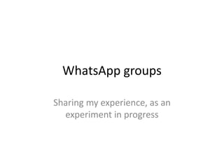 WhatsApp groups 
Sharing my experience, as an 
experiment in progress 
 