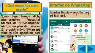 Interfaz limpia y sencilla para
su fácil uso.Como bien hemos dicho
anteriormente necesitas
además de tu Smartphone,
Wi-fi, o un plan de datos en
tu propio móvil, Whatsapp
también está disponible para
su uso en el PC.
FLOREANO ALFARO ANTHONY. K
 