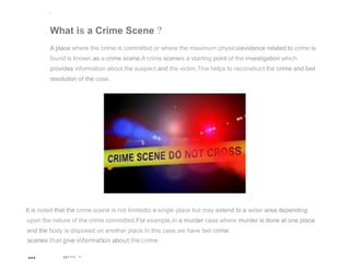 '
What is a Crime Scene ?
A place where the crime is committed or where the maximum physicalevidence related to crime is
found is known as a crime scene.A crime sceneis a starting point of the investigation which
provides information about the suspect and the victim.This helps to reconstruct the crime and fast
resolution of the case.
It is noted that the crime scene is not limitedto a single place but may extend to a wider area depending
upon the nature of the crime committed.For example,In a murder case where murder is done at one place
and the body is disposed on another place.In this case,we have two crime
scenes that give information about the crime.
... ,,.... .
 