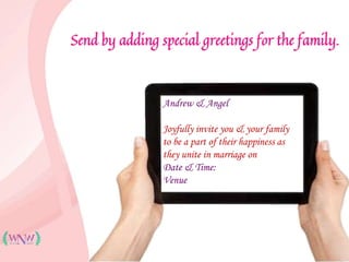 Send by adding special greetings for the family.
Andrew & Angel
Joyfully invite you & your family
to be a part of their happiness as
they unite in marriage on
Date & Time:
Venue
 