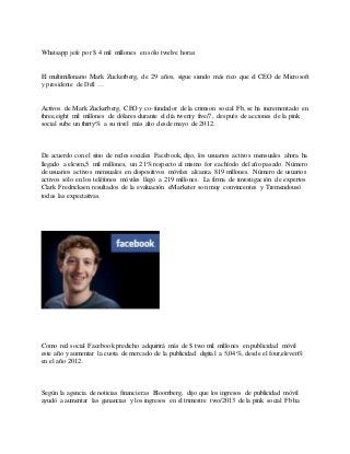 Whatsapp jefe por $ 4 mil millones en sólo twelve horas
El multimillonario Mark Zuckerberg, de 29 años, sigue siendo más rico que el CEO de Microsoft
y presidente de Dell …
Activos de Mark Zuckerberg, CEO y co-fundador de la crimson social Fb, se ha incrementado en
three,eight mil millones de dólares durante el día twenty five/7, después de acciones de la pink
social sube un thirty% a su nivel más alto desde mayo de 2012.
De acuerdo con el sitio de redes sociales Facebook, dijo, los usuarios activos mensuales ahora ha
llegado a eleven,5 mil millones, un 21% respecto al mismo for eachíodo del año pasado. Número
de usuarios activos mensuales en dispositivos móviles alcanza 819 millones. Número de usuarios
activos sólo en los teléfonos móviles llegó a 219 millones. La firma de investigación de expertos
Clark Fredricksen resultados de la evaluación eMarketer son muy convincentes y Tremendousó
todas las expectativas.
Como red social Facebook predicho adquirirá más de $ two mil millones en publicidad móvil
este año y aumentar la cuota de mercado de la publicidad digital a 5,04%, desde el four,eleven%
en el año 2012.
Según la agencia de noticias financieras Bloomberg, dijo que los ingresos de publicidad móvil
ayudó a aumentar las ganancias y los ingresos en el trimestre two/2013 de la pink social Fb ha
 