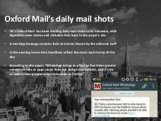 Oxford Mail’s daily mail shots
• UK’s Oxford Mail has been trialling daily mail shots to its followers, with
digestible news stories and clickable links back to the paper’s site
• A morning message contains links to stories chosen by the editorial staff
• In the evening home time headlines reflect the most read stories of the
day
• According to the paper, “WhatsApp brings in a four or five times greater
conversion rate to page views than our daily email bulletin, and it’s six
or seven times greater when compared to Twitter.”
 