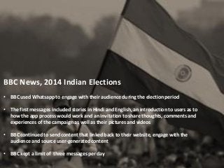 BBC News, 2014 Indian Elections
• BBC used Whatsapp to engage with their audience during the election period
• The first messages included stories in Hindi and English, an introduction to users as to
how the app process would work and an invitation to share thoughts, comments and
experiences of the campaign as well as their pictures and videos
• BBC continued to send content that linked back to their website, engage with the
audience and source user-generated content
• BBC kept a limit of three messages per day
 