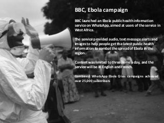BBC, Ebola campaign
BBC launched an Ebola public health information
service on WhatsApp, aimed at users of the service in
West Africa.
The service provided audio, text message alerts and
images to help people get the latest public health
information to combat the spread of Ebola in the
region.
Content was limited to three items a day, and the
service will be in English and French.
Combined WhatsApp Ebola Crisis campaigns achieved
over 25,000 subscribers
 