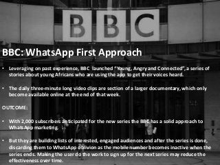 BBC: WhatsApp First Approach
• Leveraging on past experience, BBC launched “Young, Angry and Connected”, a series of
stories about young Africans who are using the app to get their voices heard.
• The daily three-minute long video clips are section of a larger documentary, which only
become available online at the end of that week.
OUTCOME:
• With 2,000 subscribers anticipated for the new series the BBC has a solid approach to
WhatsApp marketing.
• But they are building lists of interested, engaged audiences and after the series is done,
discarding them to WhatsApp oblivion as the mobile number becomes inactive when the
series ends. Making the user do the work to sign up for the next series may reduce the
effectiveness over time.
 