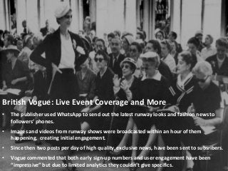 British Vogue: Live Event Coverage and More
• The publisher used WhatsApp to send out the latest runway looks and fashion news to
followers’ phones.
• Images and videos from runway shows were broadcasted within an hour of them
happening, creating initial engagement.
• Since then two posts per day of high quality, exclusive news, have been sent to subsribers.
• Vogue commented that both early sign-up numbers and user engagement have been
“impressive” but due to limited analytics they couldn’t give specifics.
 