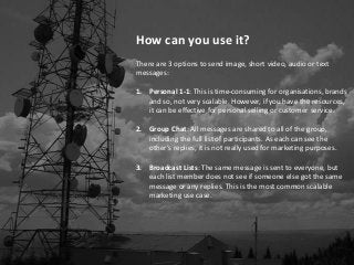 How can you use it?
There are 3 options to send image, short video, audio or text
messages:
1. Personal 1-1: This is time-consuming for organisations, brands
and so, not very scalable. However, if you have the resources,
it can be effective for personal selling or customer service.
2. Group Chat: All messages are shared to all of the group,
including the full list of participants. As each can see the
other’s replies, it is not really used for marketing purposes.
3. Broadcast Lists: The same message is sent to everyone, but
each list member does not see if someone else got the same
message or any replies. This is the most common scalable
marketing use case.
 