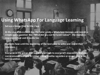Using WhatsApp For Language Learning
- Set-up a Group Chat for the class
- At the end of the school day, the tutor sends a WhatsApp message and records a
simple audio question like “What did you eat for lunch today?”. She models a
response in text and in audio too
- Students have until the beginning of the next class to write and record their
response.
- Everyone in the group chat can see and listen to everyone’s responses. Students
can receive extra credit for either asking another question or responding to an
extra question.
 