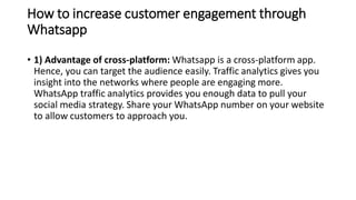 How to increase customer engagement through
Whatsapp
• 1) Advantage of cross-platform: Whatsapp is a cross-platform app.
Hence, you can target the audience easily. Traffic analytics gives you
insight into the networks where people are engaging more.
WhatsApp traffic analytics provides you enough data to pull your
social media strategy. Share your WhatsApp number on your website
to allow customers to approach you.
 