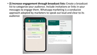 • 2) Increase engagement through broadcast lists: Create a broadcast
list to categorize your audience. Include invitations or links in your
messages to engage them. Whatsapp marketing is a conducive
approach adopted by marketers to speak out loud and clear to its
audience
 