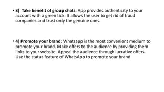 • 3) Take benefit of group chats: App provides authenticity to your
account with a green tick. It allows the user to get rid of fraud
companies and trust only the genuine ones.
• 4) Promote your brand: Whatsapp is the most convenient medium to
promote your brand. Make offers to the audience by providing them
links to your website. Appeal the audience through lucrative offers.
Use the status feature of WhatsApp to promote your brand.
 