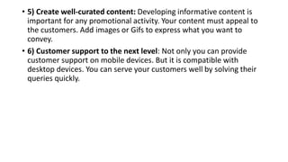 • 5) Create well-curated content: Developing informative content is
important for any promotional activity. Your content must appeal to
the customers. Add images or Gifs to express what you want to
convey.
• 6) Customer support to the next level: Not only you can provide
customer support on mobile devices. But it is compatible with
desktop devices. You can serve your customers well by solving their
queries quickly.
 