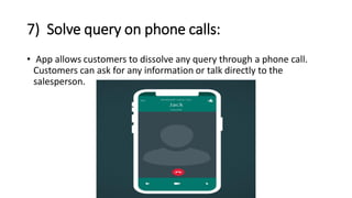 7) Solve query on phone calls:
• App allows customers to dissolve any query through a phone call.
Customers can ask for any information or talk directly to the
salesperson.
 