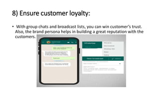 8) Ensure customer loyalty:
• With group chats and broadcast lists, you can win customer’s trust.
Also, the brand persona helps in building a great reputation with the
customers.
 