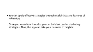 • You can apply effective strategies through useful facts and features of
WhatsApp.
Once you know how it works, you can build successful marketing
strategies. Thus, the app can take your business to heights.
 