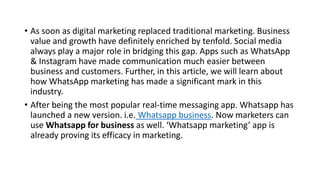 • As soon as digital marketing replaced traditional marketing. Business
value and growth have definitely enriched by tenfold. Social media
always play a major role in bridging this gap. Apps such as WhatsApp
& Instagram have made communication much easier between
business and customers. Further, in this article, we will learn about
how WhatsApp marketing has made a significant mark in this
industry.
• After being the most popular real-time messaging app. Whatsapp has
launched a new version. i.e. Whatsapp business. Now marketers can
use Whatsapp for business as well. ‘Whatsapp marketing’ app is
already proving its efficacy in marketing.
 