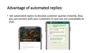 Advantage of automated replies:
• Set automated replies to dissolve customer queries instantly. Also,
you can connect with your customers in case you are unavailable to
chat.
 