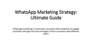 WhatsApp Marketing Strategy:
Ultimate Guide
Whatsapp marketing is immensely successful with marketers to engage
customers through real-time messages. Entice customers with different
offers
 