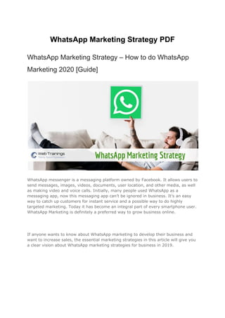 WhatsApp Marketing Strategy PDF
WhatsApp Marketing Strategy – How to do WhatsApp
Marketing 2020 [Guide]
WhatsApp messenger is a messaging platform owned by Facebook. It allows users to
send messages, images, videos, documents, user location, and other media, as well
as making video and voice calls. Initially, many people used WhatsApp as a
messaging app, now this messaging app can’t be ignored in business. It’s an easy
way to catch up customers for instant service and a possible way to do highly
targeted marketing. Today it has become an integral part of every smartphone user.
WhatsApp Marketing is definitely a preferred way to grow business online.
If anyone wants to know about WhatsApp marketing to develop their business and
want to increase sales, the essential marketing strategies in this article will give you
a clear vision about WhatsApp marketing strategies for business in 2019.
 