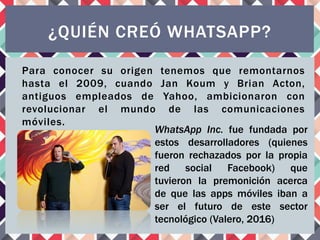 Para conocer su origen tenemos que remontarnos
hasta el 2009, cuando Jan Koum y Brian Acton,
antiguos empleados de Yahoo, ambicionaron con
revolucionar el mundo de las comunicaciones
móviles.
¿QUIÉN CREÓ WHATSAPP?
WhatsApp Inc. fue fundada por
estos desarrolladores (quienes
fueron rechazados por la propia
red social Facebook) que
tuvieron la premonición acerca
de que las apps móviles iban a
ser el futuro de este sector
tecnológico (Valero, 2016)
 