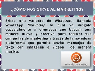 Existe una variante de WhatsApp, llamada
WhatsApp Marketing la cual va dirigida
especialmente a empresas que buscan una
manera nueva y efectiva para realizar sus
campañas de marketing a través de la novedosa
plataforma que permite enviar mensajes de
texto con imágenes o videos de manera
masiva.
¿CÓMO NOS SIRVE AL MARKETING?
 