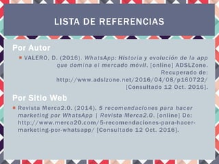 Por Autor
 VALERO, D. (2016). WhatsApp: Historia y evolución de la app
que domina el mercado móvil. [online] ADSLZone.
Recuperado de:
http://www.adslzone.net/2016/04/08/p160722/
[Consultado 12 Oct. 2016].
Por Sitio Web
 Revista Merca2.0. (2014). 5 recomendaciones para hacer
marketing por WhatsApp | Revista Merca2.0. [online] De:
http://www.merca20.com/5-recomendaciones-para-hacer-
marketing-por-whatsapp/ [Consultado 12 Oct. 2016].
LISTA DE REFERENCIAS
 