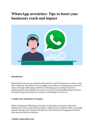 WhatsApp newsletter: Tips to boost your
businesses reach and impact
Introduction:
WhatsApp has become an essential communication tool for businesses to connect with
their customers. One effective way to engage your audience and expand your business's
reach is through a WhatsApp newsletter. In this blog post, we will provide your
marketing team with valuable tips on how to create a successful WhatsApp newsletter
that drives impact and enhances customer relationships. Let's dive in!
1. Define Your Newsletter's Purpose:
Before starting your WhatsApp newsletter, clearly define its purpose. Determine
whether you want to share product updates, industry news, exclusive offers, or valuable
content. Having a clear purpose will help you craft relevant and engaging newsletters
that resonate with your audience.
2. Build a Subscribers List:
 