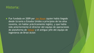 Historia:
 Fue fundada en 2009 por Jan Koum (quien había llegado
desde Ucrania a Estados Unidos a principios de los años
noventa, sin hablar prácticamente inglés), y que había
sido anteriormente el director del equipo de operaciones
de plataforma de Yahoo! y el antiguo jefe del equipo de
ingenieros de Brian Acton
 