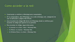 Como acceder a la red:
 Conectando tu teléfono a WhatsApp para computadora
 En tu computadora, abre WhatsApp o ve a web.whatsapp.com. (Asegúrate de
usar la aplicación o página web oficial)
 Usa el escáner de códigos QR dentro de WhatsApp desde tu teléfono para
escanear el código que aparece en la pantalla.
 Para escanear el código, sigue estos pasos:
 En Android: ve a Chats > Menú > WhatsApp Web.
 En iPhone: ve a Ajustes > WhatsApp Web.
 En Windows Phone: ve a Menú > WhatsApp Web.
 