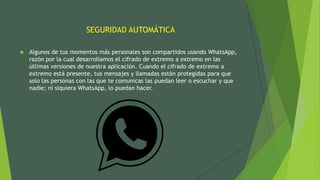 SEGURIDAD AUTOMÁTICA
 Algunos de tus momentos más personales son compartidos usando WhatsApp,
razón por la cual desarrollamos el cifrado de extremo a extremo en las
últimas versiones de nuestra aplicación. Cuando el cifrado de extremo a
extremo está presente, tus mensajes y llamadas están protegidas para que
solo las personas con las que te comunicas las puedan leer o escuchar y que
nadie; ni siquiera WhatsApp, lo puedan hacer.
 