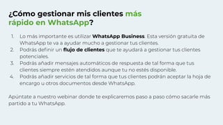 ¿Cómo gestionar mis clientes más
rápido en WhatsApp?
1. Lo más importante es utilizar WhatsApp Business. Esta versión gratuita de
WhatsApp te va a ayudar mucho a gestionar tus clientes.
2. Podrás deﬁnir un ﬂujo de clientes que te ayudará a gestionar tus clientes
potenciales.
3. Podrás añadir mensajes automáticos de respuesta de tal forma que tus
clientes siempre estén atendidos aunque tu no estés disponible.
4. Podrás añadir servicios de tal forma que tus clientes podrán aceptar la hoja de
encargo u otros documentos desde WhatsApp.
Apúntate a nuestro webinar donde te explicaremos paso a paso cómo sacarle más
partido a tu WhatsApp.
 