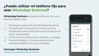 ¿Puedo utilizar mi teléfono ﬁjo para
usar WhatsApp Business?
WhatsApp Business se puede conﬁgurar con una
línea de teléfono ﬁjo.
1. Descarga la aplicación de WhatsApp Business.
2. Te pedirá que veriﬁques el número que has
introducido, para veriﬁcarlo te dará la opción de
hacer una llamada.
3. Te llamarán al número ﬁjo y te darán un código.
4. Pones el código y tu línea ya estará activa
usando el teléfono ﬁjo de tu empresa.
Descargar WhatsApp Business:
https://www.whatsapp.com/business/?lang=es
 