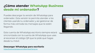 ¿Cómo atender WhatsApp Business
desde mi ordenador?
Puedes descargar la versión de WhatsApp para
ordenador. Esta versión te permite atender a los
clientes usando tu ordenador y así gestionar de
forma más cómoda los mensajes que te estén
llegando.
Esta cuenta de WhatsApp escritorio siempre estará
sincronizada con la cuenta de WhatsApp que uses
al escanear el código QR que te pide que hagas
desde tu móvil.
Descargar WhatsApp para escritorio:
https://www.whatsapp.com/download?lang=es
 