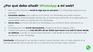 ¿Por qué debo añadir WhatsApp a mi web?
1. Para muchos clientes el email es algo que se usa poco. Con WhatsApp aseguramos el
contacto.
2. Consultas rápidas para cualiﬁcar a un cliente, con WhatsApp se pueden resolver
rápidamente. Antes de perder tiempo con un cliente que realmente no es adecuado a tu
especialidad, hazle un cuestionario con WhatsApp.
3. Cerrar citas es mucho más fácil con WhatsApp y los clientes lo llevan siempre en su
mano.
4. WhatsApp permite enviar documentos, imágenes de forma segura y fácil.
5. Y sobre todo piensa que más del 50% de las visitas que hacen a tu web lo hacen desde
un teléfono. Cuando un usuario está visitando tu web desde el móvil, la mejor forma de
interactuar es con WhatsApp.
Conclusión: WhatsApp te va a ayudar a captar nuevos clientes y dar un mejor soporte a tus
clientes existentes. Activa este servicio y tu web será más útil para captar clientes.
 