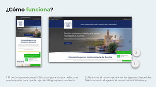 ¿Cómo funciona?
1. El botón aparece cerrado. Esta conﬁguración por defecto se
puede ajustar para que la caja de diálogo aparezca abierta.
2. Al pinchar el usuario podrá ver los agentes disponibles.
Seleccionando el agente, el usuario abrirá WhatsApp.
1
2
 